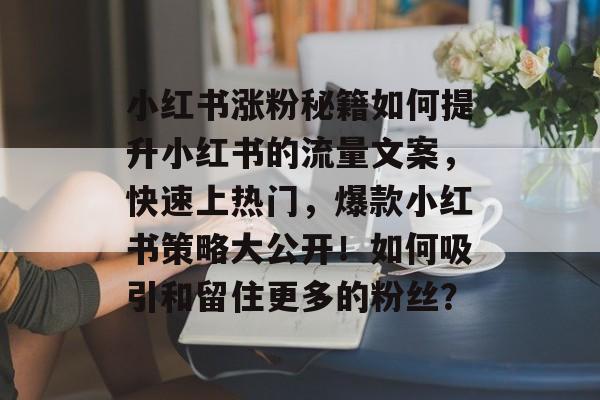 小红书涨粉秘籍如何提升小红书的流量文案,快速上热门,爆款小红书策略大公开!如何吸引和留住更多的粉丝? 小红书涨粉秘籍如何提升小红书的流量文案,快速上热门,爆款小红书策略大公开!如何吸引和留住更多的粉丝?