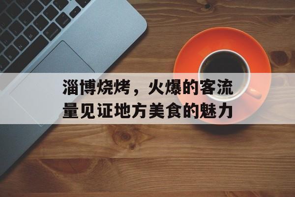 淄博烧烤,火爆的客流量见证地方美食的魅力 淄博烧烤,火爆的客流量见证地方美食的魅力