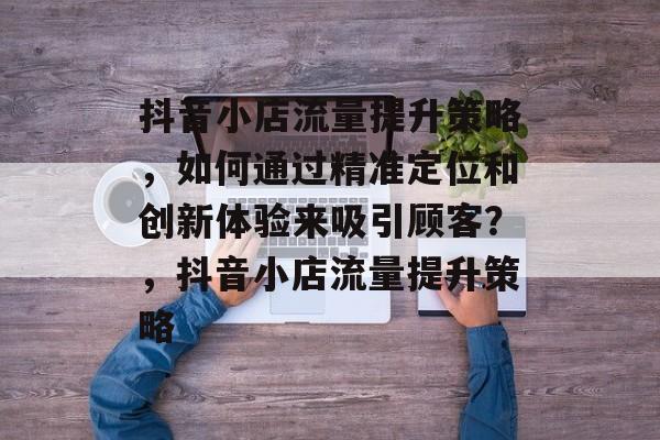 抖音小店流量提升策略,如何通过精准定位和创新体验来吸引顾客?,抖音小店流量提升策略 抖音小店流量提升策略,如何通过精准定位和创新体验来吸引顾客?,抖音小店流量提升策略