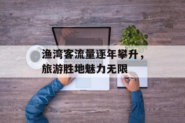 渔湾客流量逐年攀升,旅游胜地魅力无限 渔湾客流量逐年攀升,旅游胜地魅力无限