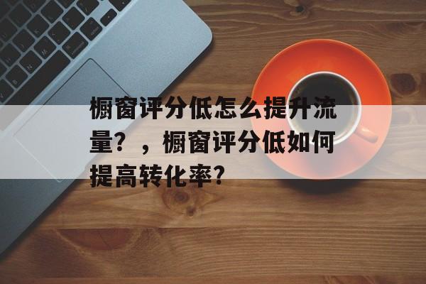 橱窗评分低怎么提升流量?,橱窗评分低如何提高转化率? 橱窗评分低怎么提升流量?,橱窗评分低如何提高转化率?
