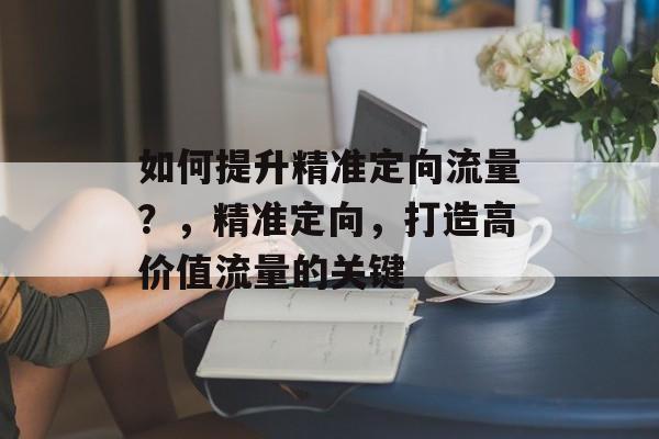 如何提升精准定向流量?,精准定向,打造高价值流量的关键 如何提升精准定向流量?,精准定向,打造高价值流量的关键