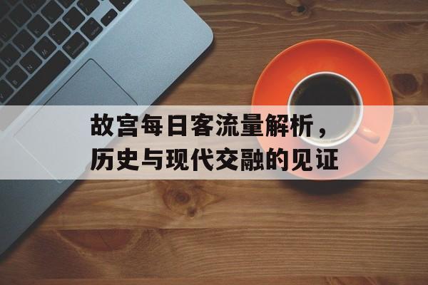 故宫每日客流量解析,历史与现代交融的见证 故宫每日客流量解析,历史与现代交融的见证