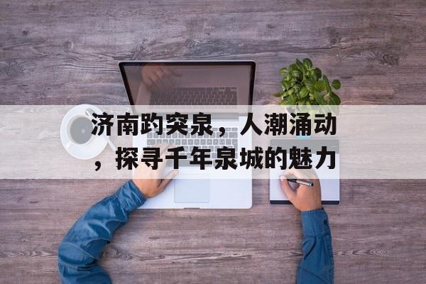 济南趵突泉，人潮涌动，探寻千年泉城的魅力