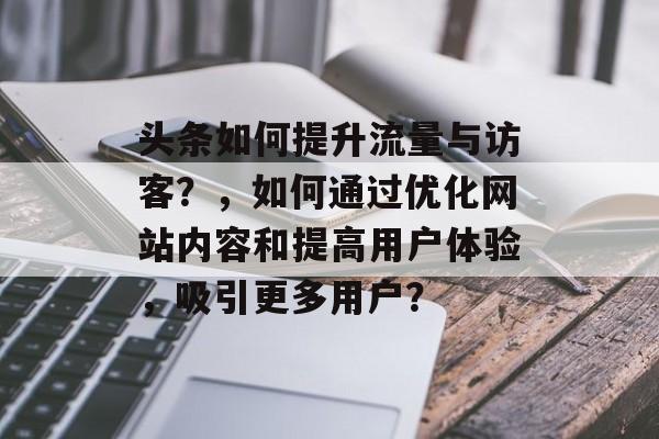 头条如何提升流量与访客?,如何通过优化网站内容和提高用户体验,吸引更多用户? 头条如何提升流量与访客?,如何通过优化网站内容和提高用户体验,吸引更多用户?