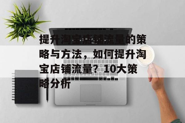 提升淘宝店铺流量的策略与方法,如何提升淘宝店铺流量?10大策略分析 提升淘宝店铺流量的策略与方法,如何提升淘宝店铺流量?10大策略分析
