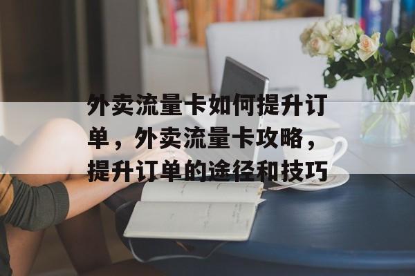 外卖流量卡如何提升订单,外卖流量卡攻略,提升订单的途径和技巧 外卖流量卡如何提升订单,外卖流量卡攻略,提升订单的途径和技巧