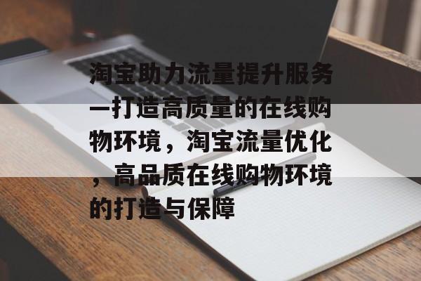淘宝助力流量提升服务—打造高质量的在线购物环境，淘宝流量优化，高品质在线购物环境的打造与保障