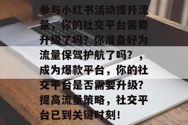 参与小红书活动提升流量,你的社交平台需要升级了吗?你准备好为流量保驾护航了吗?,成为爆款平台,你的社交平台是否需要升级?提高流量策略,社交平台已到关键时刻! 参与小红书活动提升流量,你的社交平台需要升级了吗?你准备好为流量保驾护航了吗?,成为爆款平台,你的社交平台是否需要升级?提高流量策略,社交平台已到关键时刻!