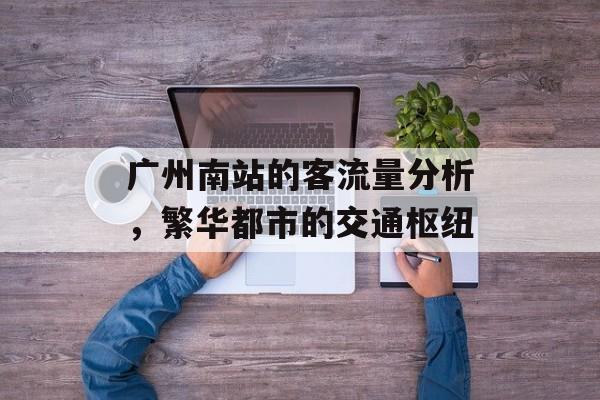 广州南站的客流量分析,繁华都市的交通枢纽 广州南站的客流量分析,繁华都市的交通枢纽
