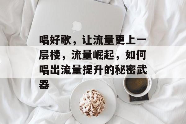 唱好歌,让流量更上一层楼,流量崛起,如何唱出流量提升的秘密武器 唱好歌,让流量更上一层楼,流量崛起,如何唱出流量提升的秘密武器