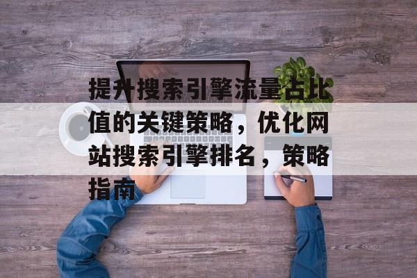 提升搜索引擎流量占比值的关键策略,优化网站搜索引擎排名,策略指南 提升搜索引擎流量占比值的关键策略,优化网站搜索引擎排名,策略指南