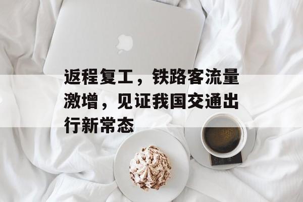 返程复工,铁路客流量激增,见证我国交通出行新常态 返程复工,铁路客流量激增,见证我国交通出行新常态