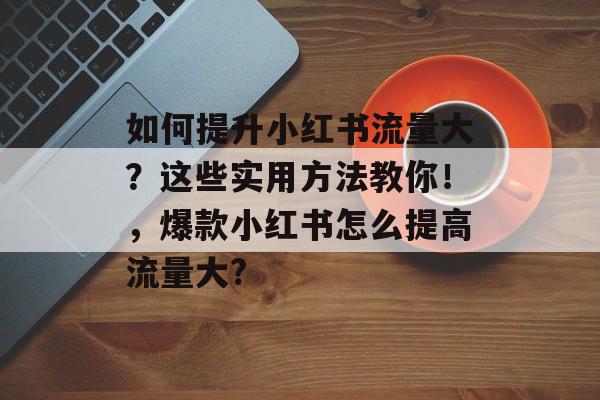 如何提升小红书流量大?这些实用方法教你!,爆款小红书怎么提高流量大? 如何提升小红书流量大?这些实用方法教你!,爆款小红书怎么提高流量大?
