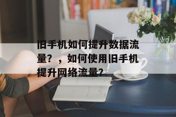旧手机如何提升数据流量?,如何使用旧手机提升网络流量? 旧手机如何提升数据流量?,如何使用旧手机提升网络流量?