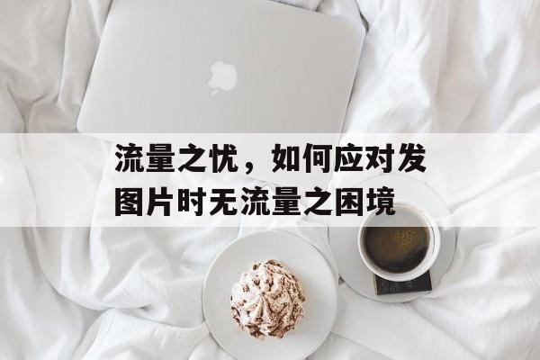 流量之忧,如何应对发图片时无流量之困境 流量之忧,如何应对发图片时无流量之困境