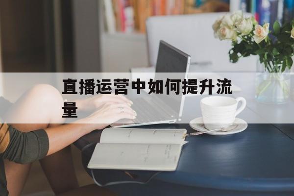 直播运营中如何提升流量 直播运营中如何提升流量