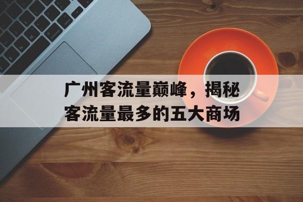 广州客流量巅峰,揭秘客流量最多的五大商场 广州客流量巅峰,揭秘客流量最多的五大商场