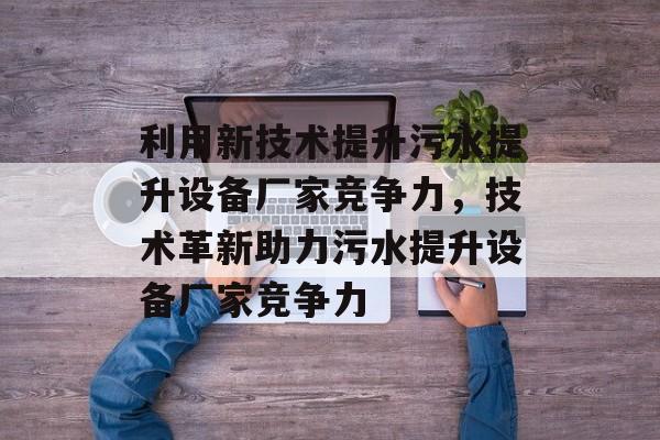 利用新技术提升污水提升设备厂家竞争力,技术革新助力污水提升设备厂家竞争力 利用新技术提升污水提升设备厂家竞争力,技术革新助力污水提升设备厂家竞争力