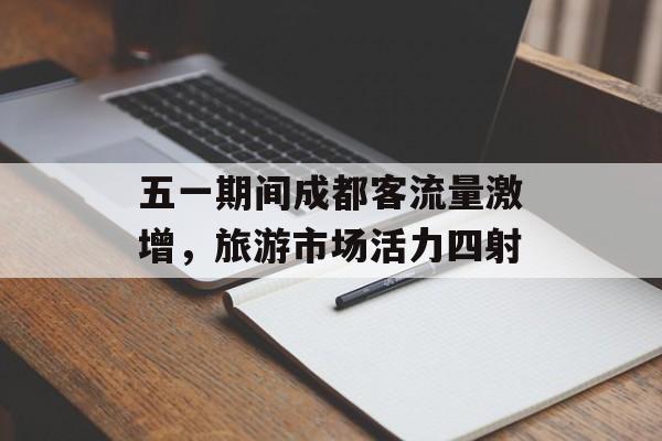 五一期间成都客流量激增,旅游市场活力四射 五一期间成都客流量激增,旅游市场活力四射