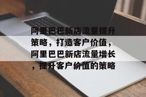 阿里巴巴新店流量提升策略,打造客户价值,阿里巴巴新店流量增长,提升客户价值的策略 阿里巴巴新店流量提升策略,打造客户价值,阿里巴巴新店流量增长,提升客户价值的策略