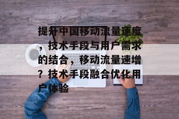 提升中国移动流量速度,技术手段与用户需求的结合,移动流量速增?技术手段融合优化用户体验 提升中国移动流量速度,技术手段与用户需求的结合,移动流量速增?技术手段融合优化用户体验