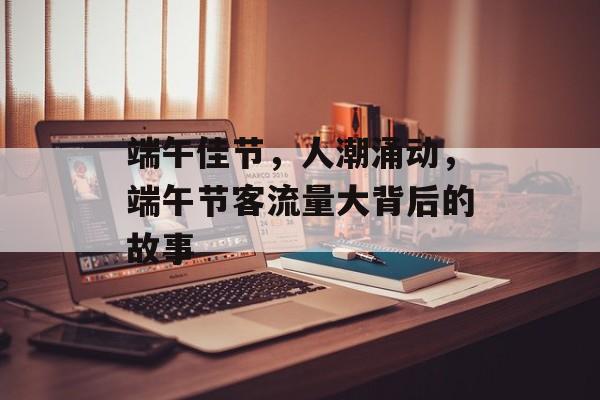 端午佳节，人潮涌动，端午节客流量大背后的故事