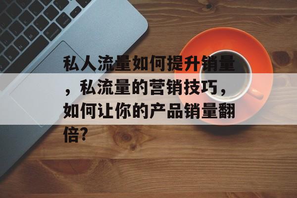 私人流量如何提升销量,私流量的营销技巧,如何让你的产品销量翻倍? 私人流量如何提升销量,私流量的营销技巧,如何让你的产品销量翻倍?