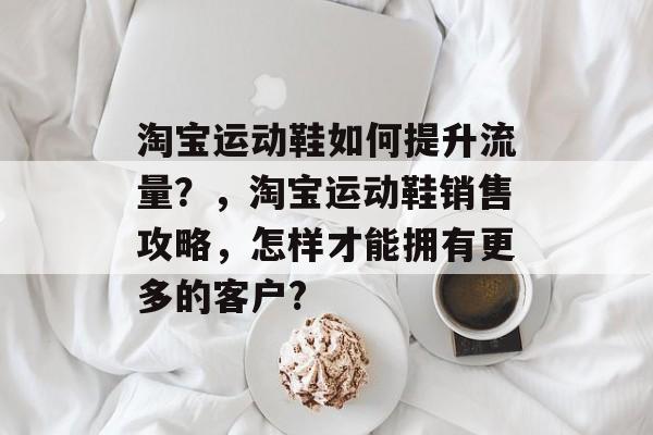 淘宝运动鞋如何提升流量?,淘宝运动鞋销售攻略,怎样才能拥有更多的客户? 淘宝运动鞋如何提升流量?,淘宝运动鞋销售攻略,怎样才能拥有更多的客户?