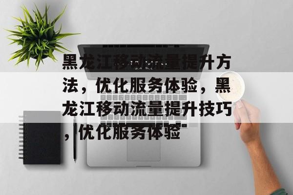 黑龙江移动流量提升方法，优化服务体验，黑龙江移动流量提升技巧，优化服务体验