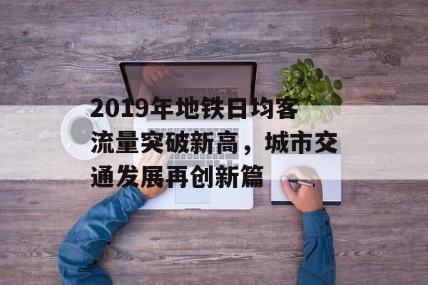 2019年地铁日均客流量突破新高，城市交通发展再创新篇