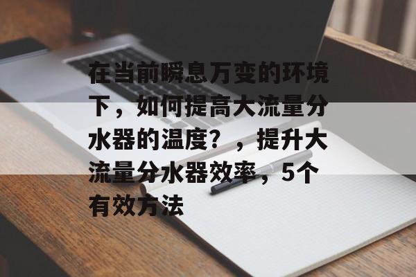 在当前瞬息万变的环境下，如何提高大流量分水器的温度？，提升大流量分水器效率，5个有效方法