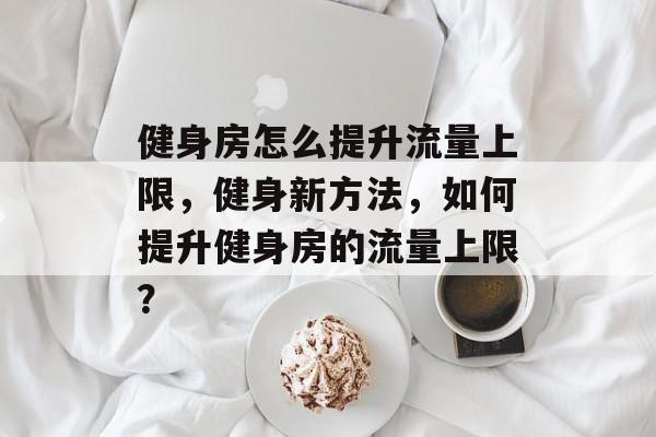 健身房怎么提升流量上限,健身新方法,如何提升健身房的流量上限? 健身房怎么提升流量上限,健身新方法,如何提升健身房的流量上限?