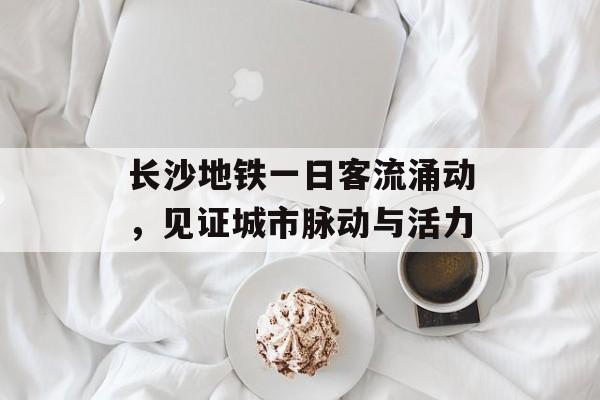 长沙地铁一日客流涌动,见证城市脉动与活力 长沙地铁一日客流涌动,见证城市脉动与活力