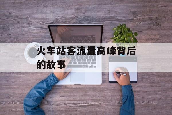 火车站客流量高峰背后的故事 火车站客流量高峰背后的故事