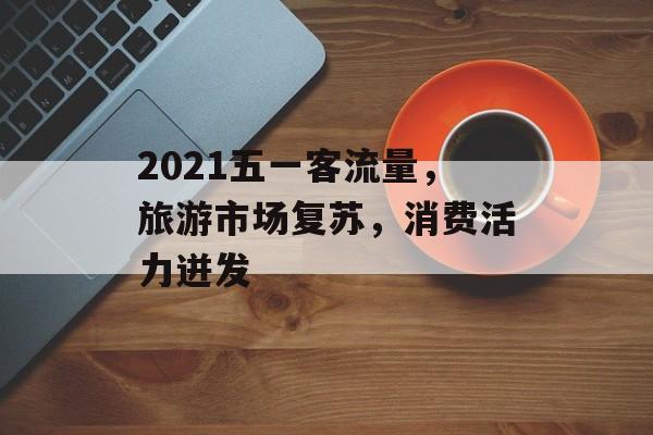 2021五一客流量,旅游市场复苏,消费活力迸发 2021五一客流量,旅游市场复苏,消费活力迸发
