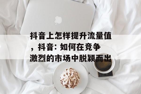 抖音上怎样提升流量值,抖音: 如何在竞争激烈的市场中脱颖而出 抖音上怎样提升流量值,抖音: 如何在竞争激烈的市场中脱颖而出