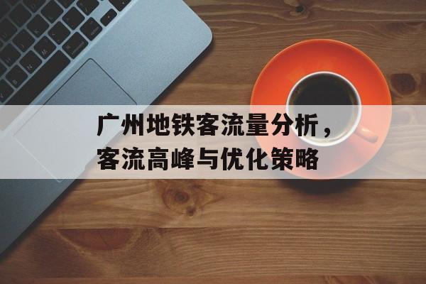 广州地铁客流量分析,客流高峰与优化策略 广州地铁客流量分析,客流高峰与优化策略