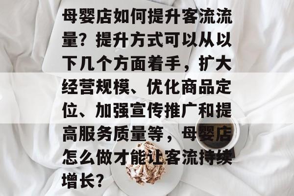 母婴店如何提升客流流量?提升方式可以从以下几个方面着手,扩大经营规模、优化商品定位、加强宣传推广和提高服务质量等,母婴店怎么做才能让客流持续增长? 母婴店如何提升客流流量?提升方式可以从以下几个方面着手,扩大经营规模、优化商品定位、加强宣传推广和提高服务质量等,母婴店怎么做才能让客流持续增长?