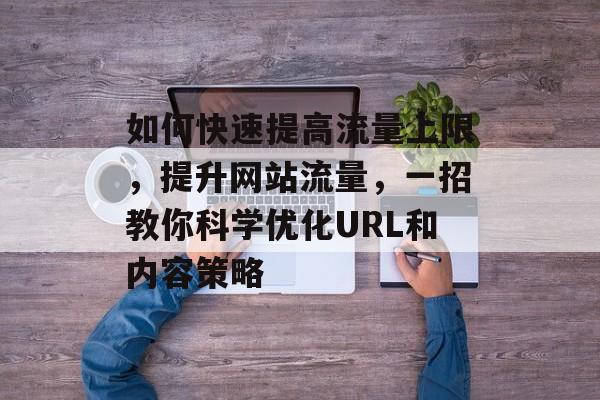 如何快速提高流量上限,提升网站流量,一招教你科学优化URL和内容策略 如何快速提高流量上限,提升网站流量,一招教你科学优化URL和内容策略
