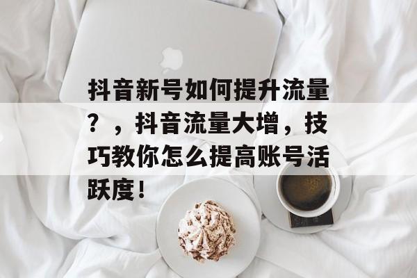 抖音新号如何提升流量?,抖音流量大增,技巧教你怎么提高账号活跃度! 抖音新号如何提升流量?,抖音流量大增,技巧教你怎么提高账号活跃度!