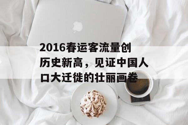 2016春运客流量创历史新高,见证中国人口大迁徙的壮丽画卷 2016春运客流量创历史新高,见证中国人口大迁徙的壮丽画卷