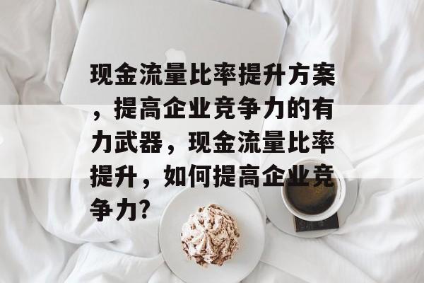 现金流量比率提升方案,提高企业竞争力的有力武器,现金流量比率提升,如何提高企业竞争力? 现金流量比率提升方案,提高企业竞争力的有力武器,现金流量比率提升,如何提高企业竞争力?