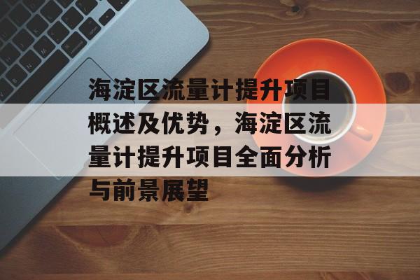海淀区流量计提升项目概述及优势,海淀区流量计提升项目全面分析与前景展望 海淀区流量计提升项目概述及优势,海淀区流量计提升项目全面分析与前景展望