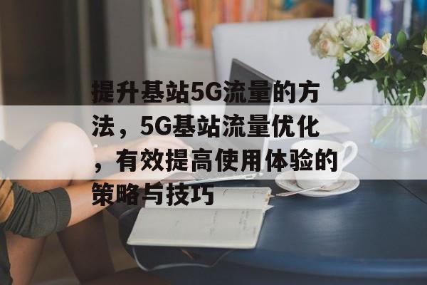 提升基站5G流量的方法,5G基站流量优化,有效提高使用体验的策略与技巧 提升基站5G流量的方法,5G基站流量优化,有效提高使用体验的策略与技巧