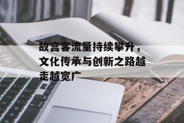 故宫客流量持续攀升,文化传承与创新之路越走越宽广 故宫客流量持续攀升,文化传承与创新之路越走越宽广
