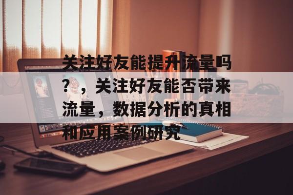 关注好友能提升流量吗?,关注好友能否带来流量,数据分析的真相和应用案例研究 关注好友能提升流量吗?,关注好友能否带来流量,数据分析的真相和应用案例研究