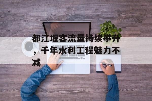 都江堰客流量持续攀升,千年水利工程魅力不减 都江堰客流量持续攀升,千年水利工程魅力不减