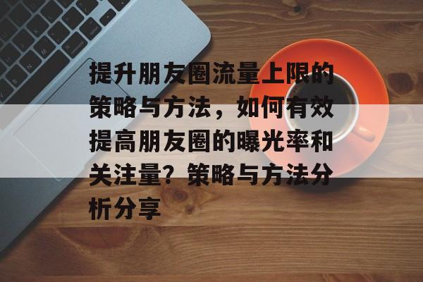 提升朋友圈流量上限的策略与方法,如何有效提高朋友圈的曝光率和关注量?策略与方法分析分享 提升朋友圈流量上限的策略与方法,如何有效提高朋友圈的曝光率和关注量?策略与方法分析分享