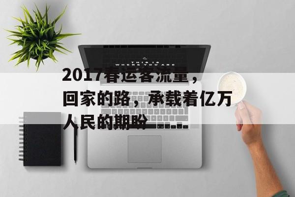 2017春运客流量,回家的路,承载着亿万人民的期盼 2017春运客流量,回家的路,承载着亿万人民的期盼